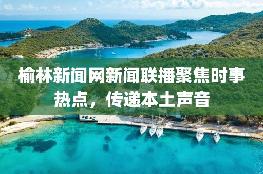 榆林新聞網(wǎng)新聞聯(lián)播聚焦時事熱點(diǎn)，傳遞本土聲音