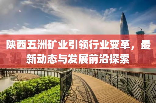 陜西五洲礦業(yè)引領(lǐng)行業(yè)變革，最新動(dòng)態(tài)與發(fā)展前沿探索