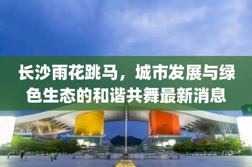 長沙雨花跳馬，城市發(fā)展與綠色生態(tài)的和諧共舞最新消息