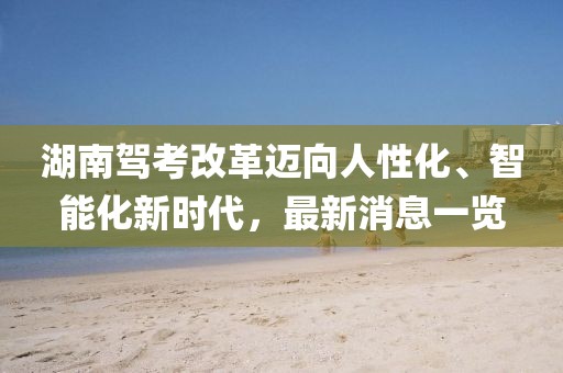湖南駕考改革邁向人性化、智能化新時(shí)代，最新消息一覽
