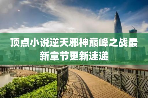 頂點(diǎn)小說(shuō)逆天邪神巔峰之戰(zhàn)最新章節(jié)更新速遞