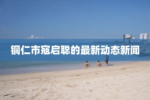 銅仁市寇啟聰?shù)淖钚聞討B(tài)新聞