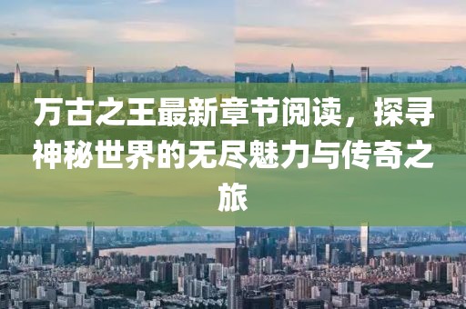 萬古之王最新章節(jié)閱讀，探尋神秘世界的無盡魅力與傳奇之旅