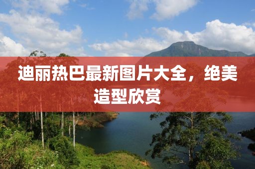 迪麗熱巴最新圖片大全，絕美造型欣賞