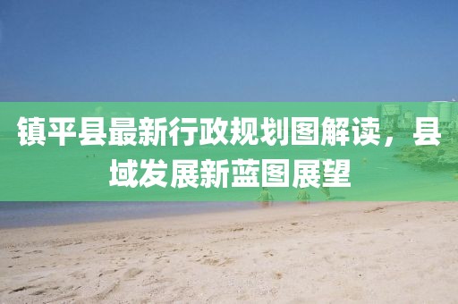 鎮(zhèn)平縣最新行政規(guī)劃圖解讀，縣域發(fā)展新藍(lán)圖展望