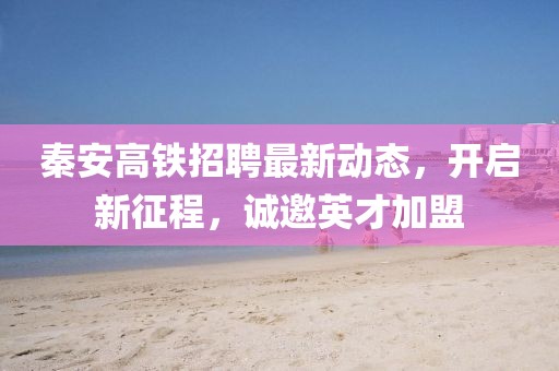 秦安高鐵招聘最新動態(tài)，開啟新征程，誠邀英才加盟