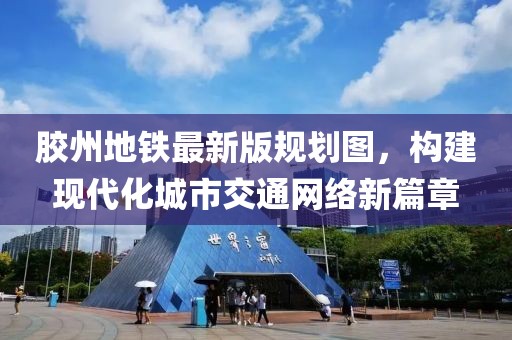 膠州地鐵最新版規(guī)劃圖，構(gòu)建現(xiàn)代化城市交通網(wǎng)絡(luò)新篇章