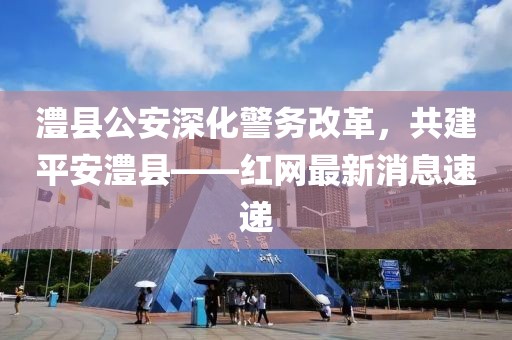 澧縣公安深化警務(wù)改革，共建平安澧縣——紅網(wǎng)最新消息速遞