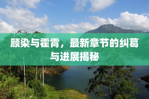 顧染與霍霄，最新章節(jié)的糾葛與進(jìn)展揭秘