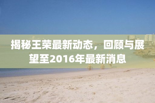 揭秘王榮最新動(dòng)態(tài)，回顧與展望至2016年最新消息