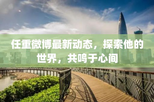 任重微博最新動(dòng)態(tài)，探索他的世界，共鳴于心間