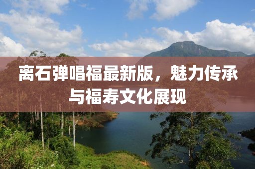 離石彈唱福最新版，魅力傳承與福壽文化展現(xiàn)