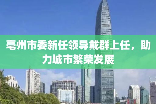 亳州市委新任領(lǐng)導(dǎo)戴群上任，助力城市繁榮發(fā)展