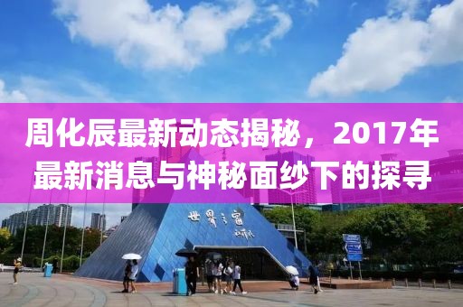 周化辰最新動(dòng)態(tài)揭秘，2017年最新消息與神秘面紗下的探尋