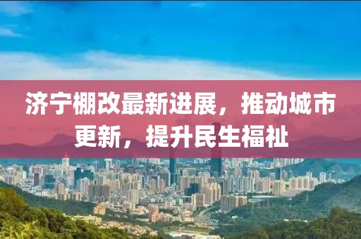 濟(jì)寧棚改最新進(jìn)展，推動城市更新，提升民生福祉