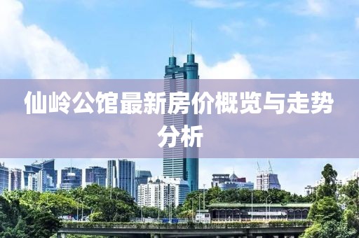 仙嶺公館最新房?jī)r(jià)概覽與走勢(shì)分析
