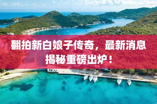 翻拍新白娘子傳奇，最新消息揭秘重磅出爐！
