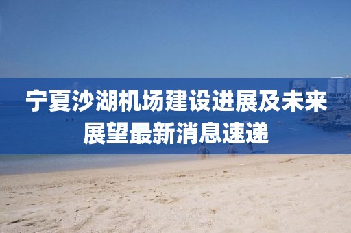 寧夏沙湖機(jī)場(chǎng)建設(shè)進(jìn)展及未來展望最新消息速遞