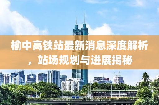 榆中高鐵站最新消息深度解析，站場規(guī)劃與進展揭秘