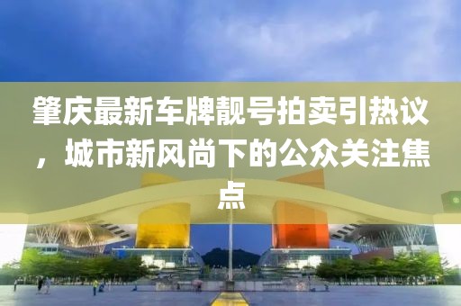 肇慶最新車(chē)牌靚號(hào)拍賣(mài)引熱議，城市新風(fēng)尚下的公眾關(guān)注焦點(diǎn)
