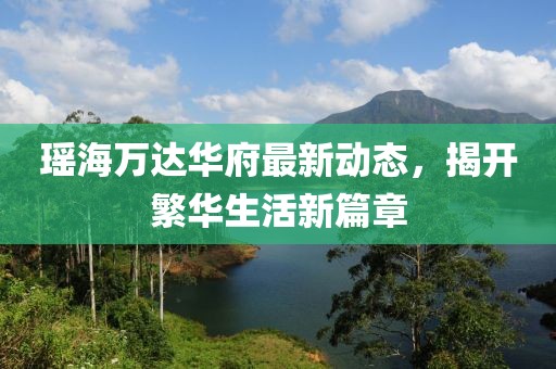 瑤海萬達(dá)華府最新動(dòng)態(tài)，揭開繁華生活新篇章